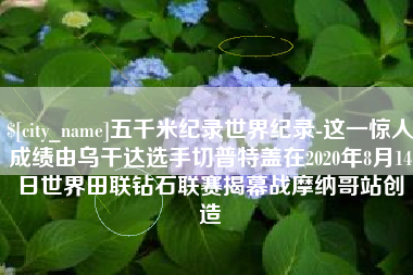 香港五千米纪录世界纪录-这一惊人成绩由乌干达选手切普特盖在2020年8月14日世界田联钻石联赛揭幕战摩纳哥站创造
